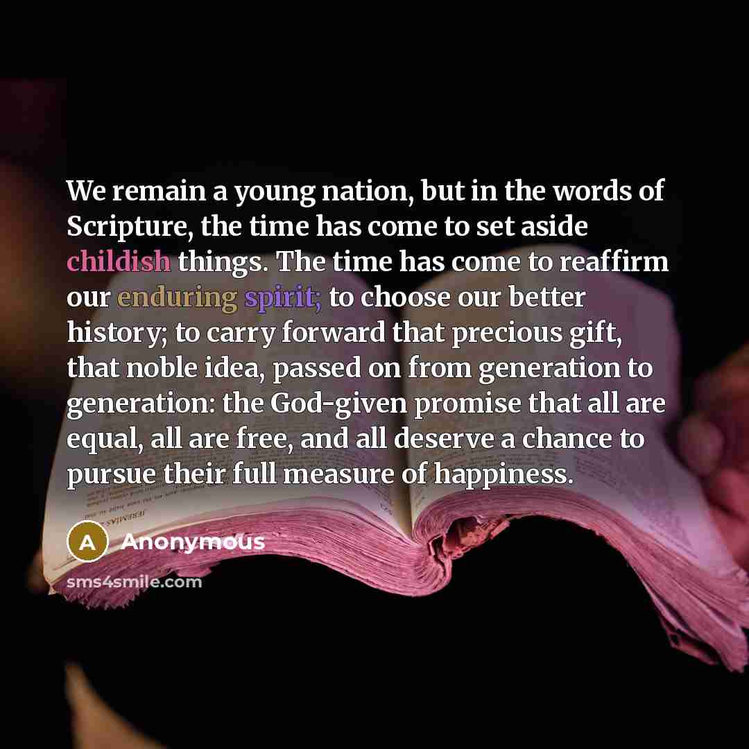“We remain a young nation, but in the words of Scripture, the time has come to set aside childish things. The time has come to reaffirm our enduring spirit; to choose our better history; to carry forward that precious gift, that noble idea, passed on from generation to generation: the God-given…” quote by Anonymous