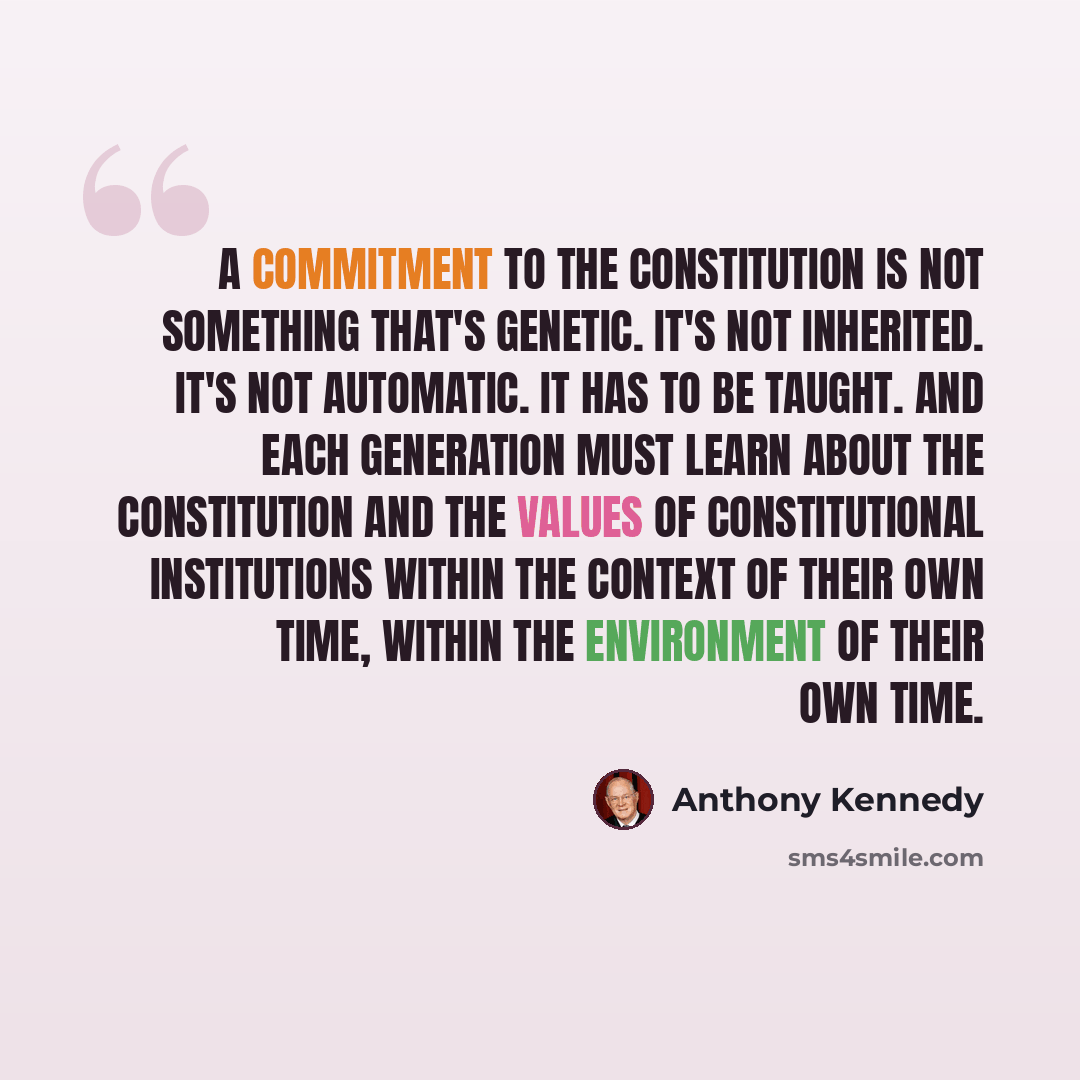 “A commitment to the Constitution is not something that's genetic. It's not inherited. It's not automatic. It has to be taught. And each generation must learn about the Constitution and the values of constitutional institutions within the context of their own time, within the environment of their…” quote by Anthony Kennedy