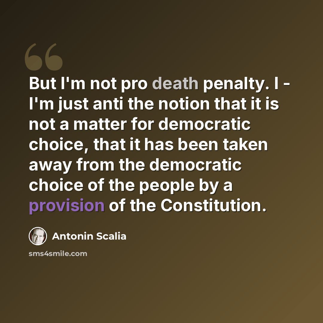 “But I'm not pro death penalty. I - I'm just anti the notion that it is not a matter for democratic choice, that it has been taken away from the democratic choice of the people by a provision of the Constitution.” quote by Antonin Scalia
