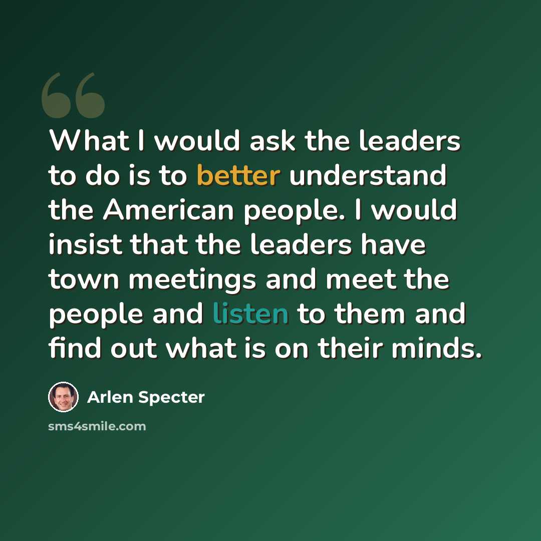 “What I would ask the leaders to do is to better understand the American people. I would insist that the leaders have town meetings and meet the people and listen to them and find out what is on their minds.” quote by Arlen Specter