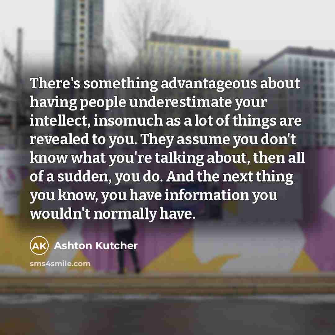“There's something advantageous about having people underestimate your intellect, insomuch as a lot of things are revealed to you. They assume you don't know what you're talking about, then all of a sudden, you do. And the next thing you know, you have information you wouldn't normally have.” quote by Ashton Kutcher