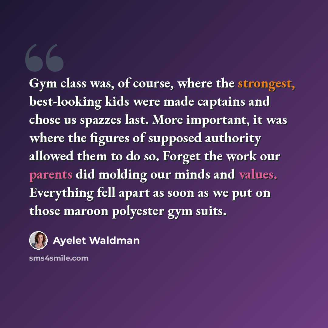 “Gym class was, of course, where the strongest, best-looking kids were made captains and chose us spazzes last. More important, it was where the figures of supposed authority allowed them to do so. Forget the work our parents did molding our minds and values. Everything fell apart as soon as we put…” quote by Ayelet Waldman