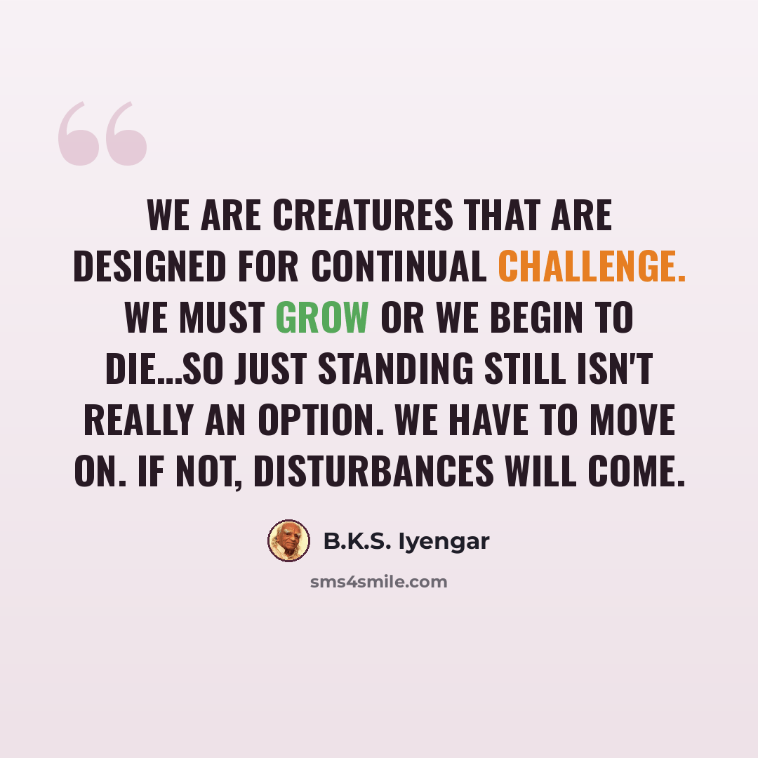“We are creatures that are designed for continual challenge. We must grow or we begin to die…So just standing still isn't really an option. We have to move on. If not, disturbances will come.” quote by B.K.S. Iyengar