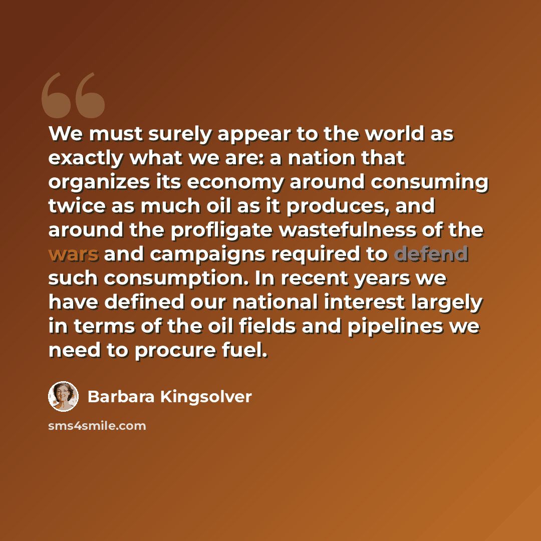 “We must surely appear to the world as exactly what we are: a nation that organizes its economy around consuming twice as much oil as it produces, and around the profligate wastefulness of the wars and campaigns required to defend such consumption. In recent years we have defined our national…” quote by Barbara Kingsolver