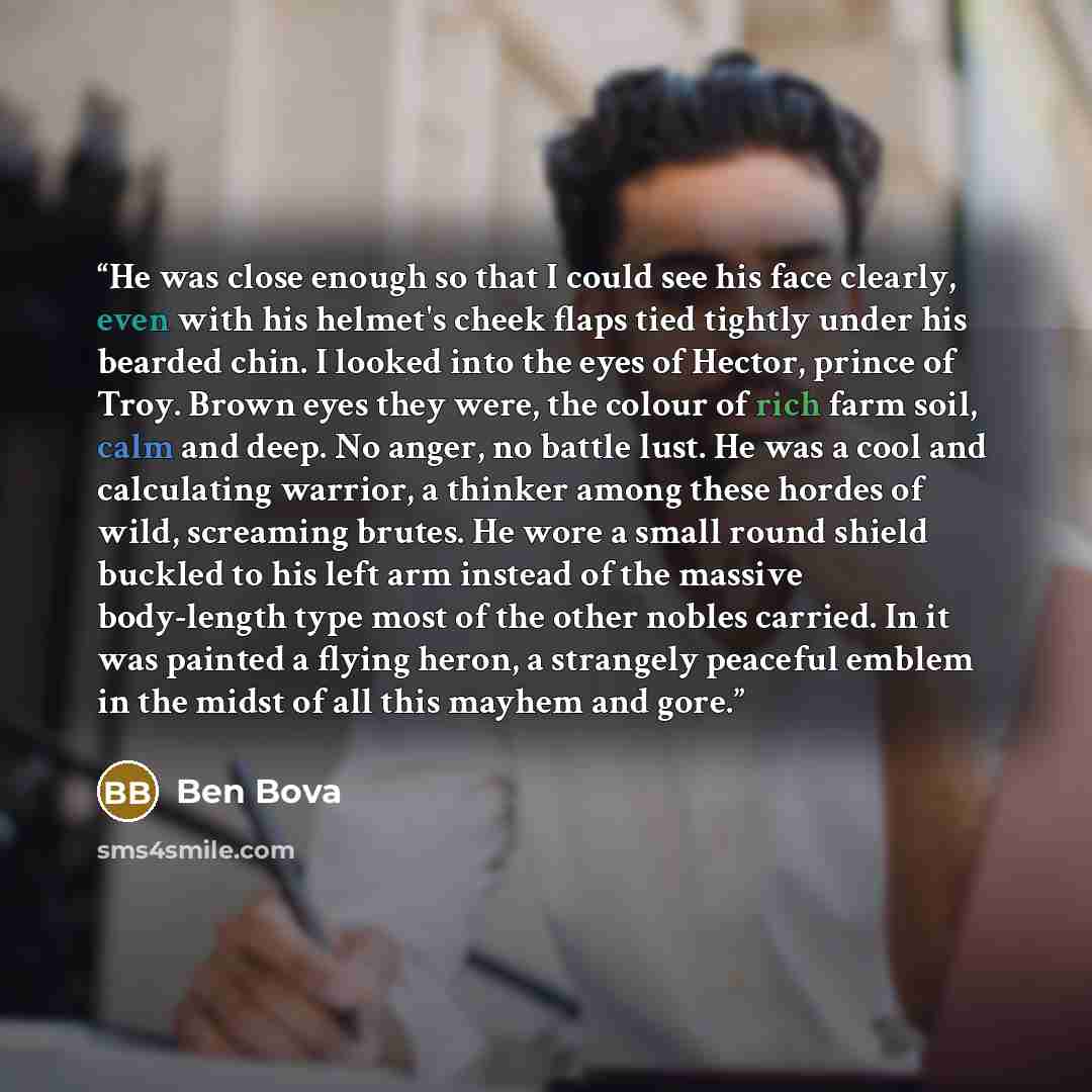 “He was close enough so that I could see his face clearly, even with his helmet's cheek flaps tied tightly under his bearded chin. I looked into the eyes of Hector, prince of Troy. Brown eyes they were, the colour of rich farm soil, calm and deep. No anger, no battle lust. He was a cool and…” quote by Ben Bova