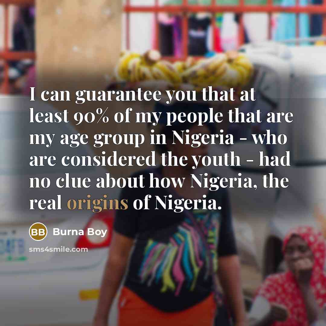 “I can guarantee you that at least 90% of my people that are my age group in Nigeria - who are considered the youth - had no clue about how Nigeria, the real origins of Nigeria.” quote by Burna Boy