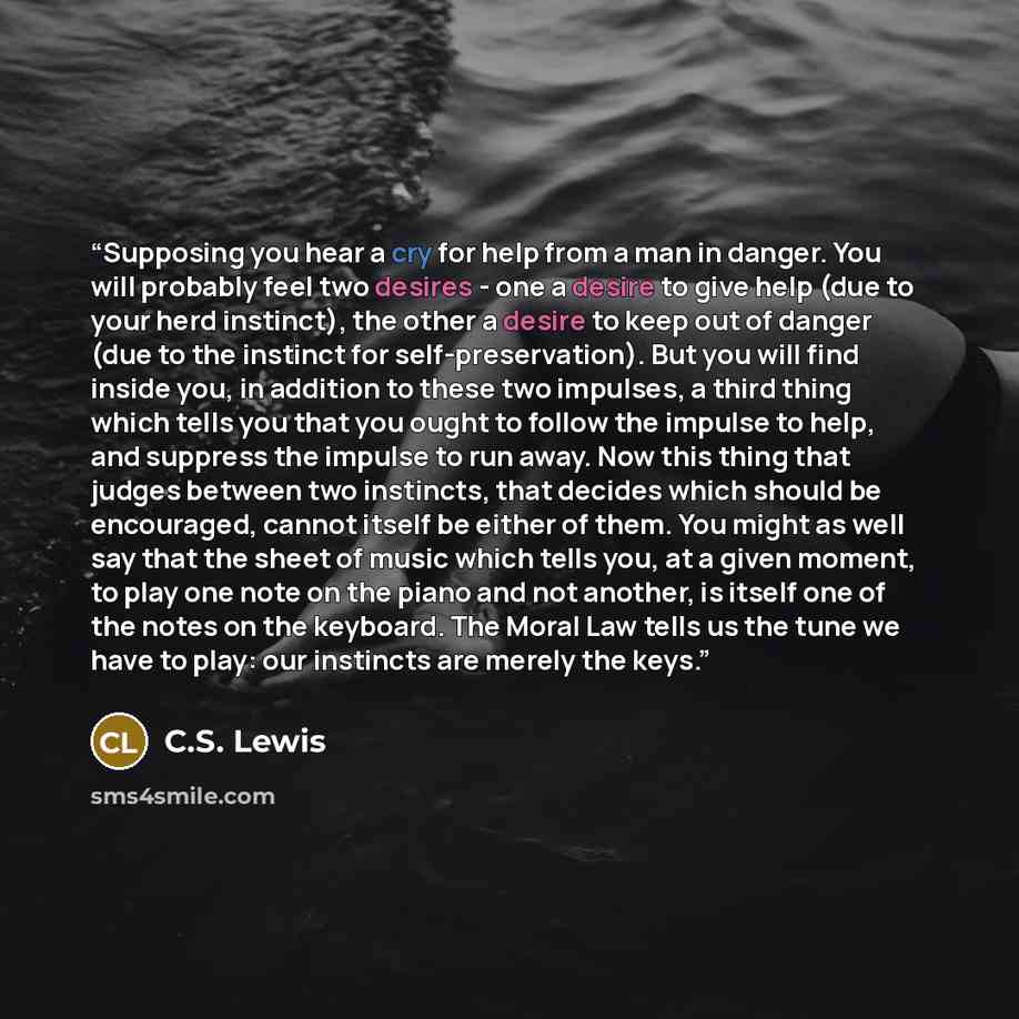 “Supposing you hear a cry for help from a man in danger. You will probably feel two desires - one a desire to give help (due to your herd instinct), the other a desire to keep out of danger (due to the instinct for self-preservation). But you will find inside you, in addition to these two impulses…” quote by C.S. Lewis