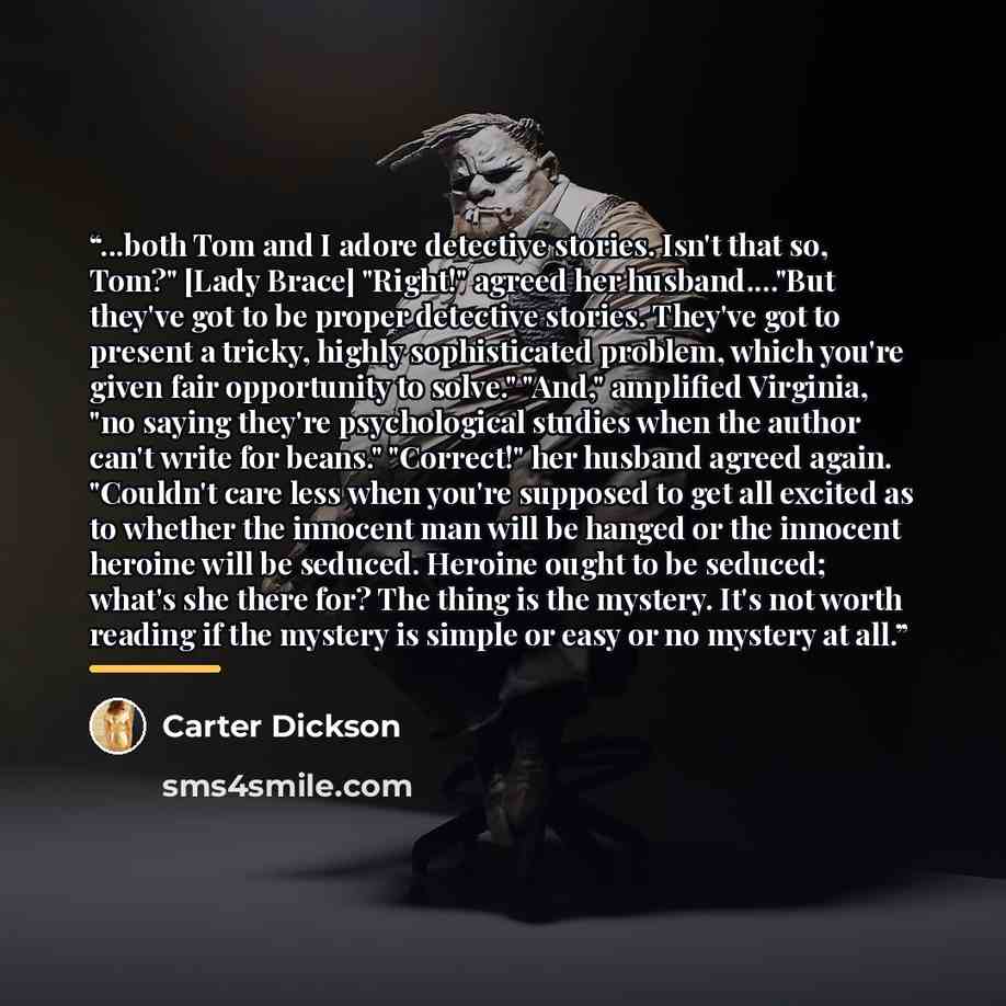 “...both Tom and I adore detective stories. Isn't that so, Tom?" [Lady Brace] "Right!" agreed her husband…"But they've got to be proper detective stories. They've got to present a tricky, highly sophisticated problem, which you're given fair opportunity to solve." "And," amplified Virginia, "no…” quote by Carter Dickson