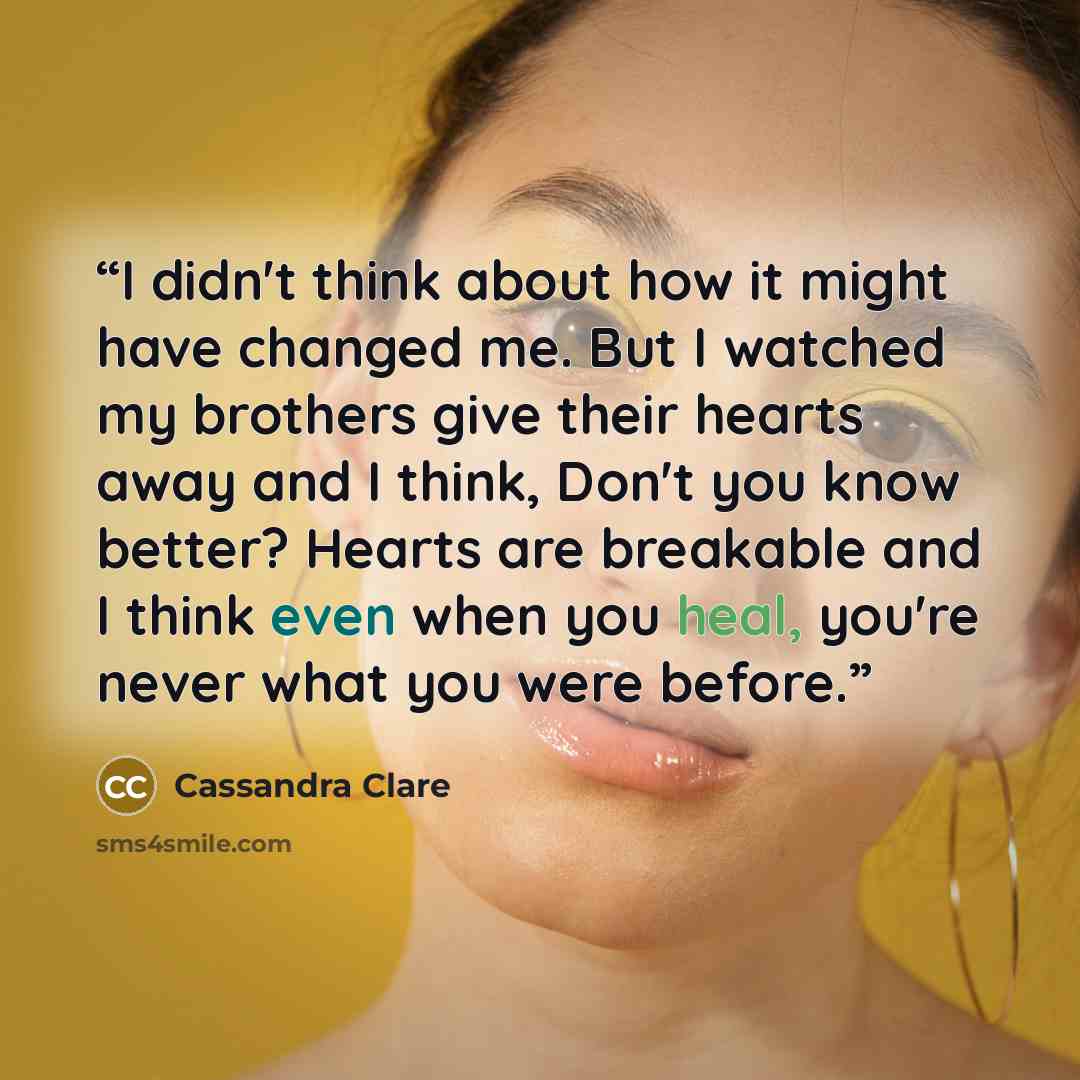“I didn't think about how it might have changed me. But I watched my brothers give their hearts away and I think, Don't you know better? Hearts are breakable and I think even when you heal, you're never what you were before.” quote by Cassandra Clare