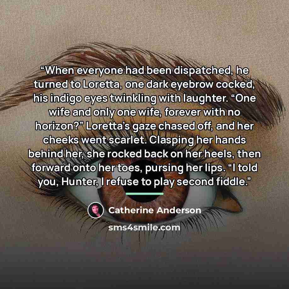 “When everyone had been dispatched, he turned to Loretta, one dark eyebrow cocked, his indigo eyes twinkling with laughter. “One wife and only one wife, forever with no horizon?” Loretta’s gaze chased off, and her cheeks went scarlet. Clasping her hands behind her, she rocked back on her heels…” quote by Catherine Anderson