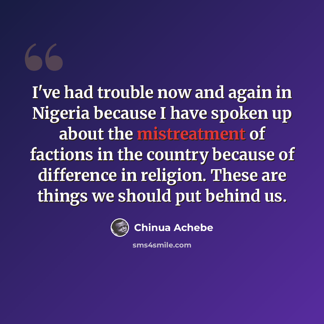 “I've had trouble now and again in Nigeria because I have spoken up about the mistreatment of factions in the country because of difference in religion. These are things we should put behind us.” quote by Chinua Achebe