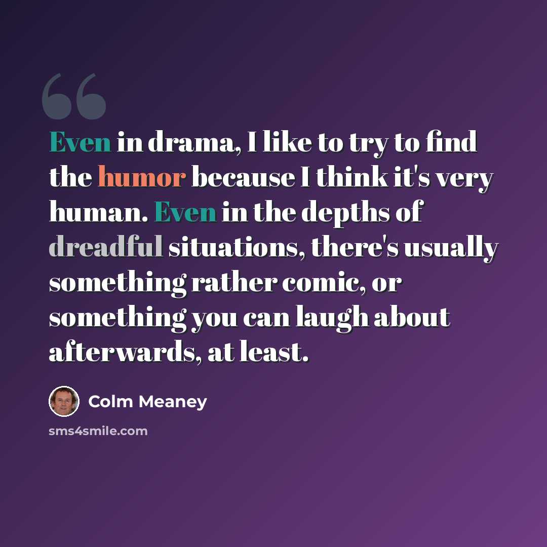“Even in drama, I like to try to find the humor because I think it's very human. Even in the depths of dreadful situations, there's usually something rather comic, or something you can laugh about afterwards, at least.” quote by Colm Meaney