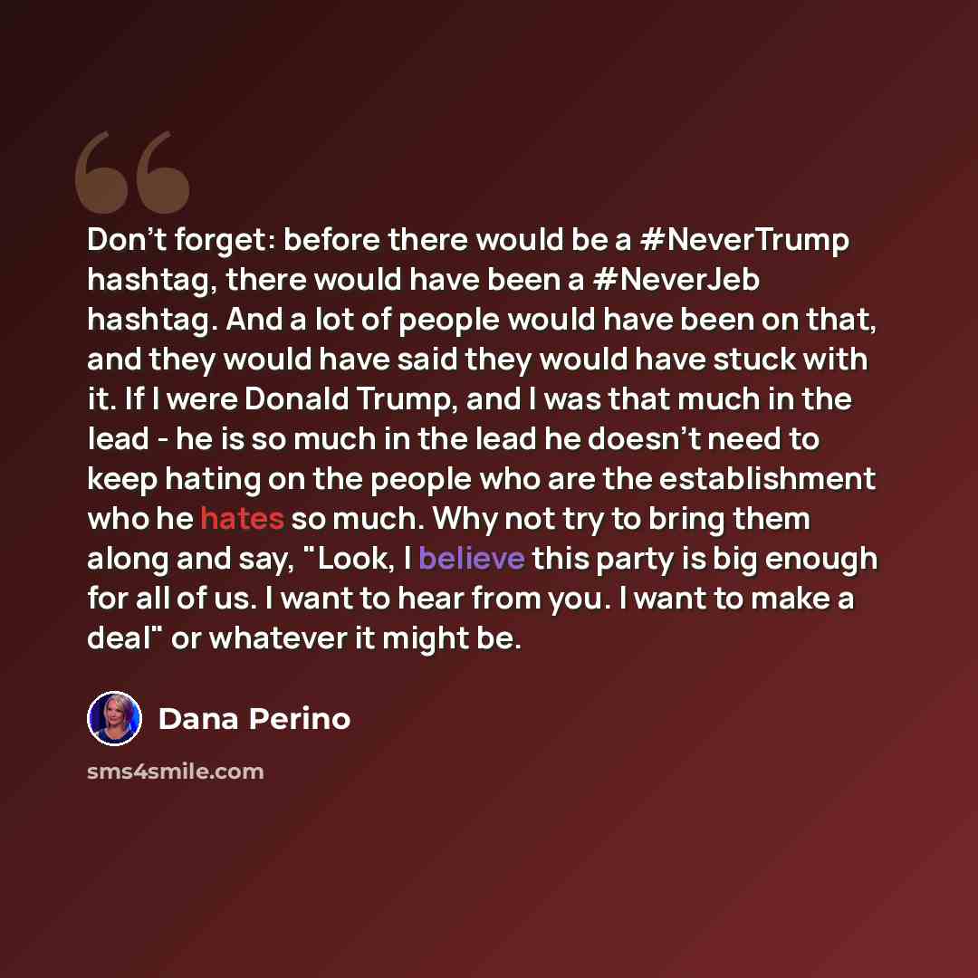 “Don't forget: before there would be a #NeverTrump hashtag, there would have been a #NeverJeb hashtag. And a lot of people would have been on that, and they would have said they would have stuck with it. If I were Donald Trump, and I was that much in the lead - he is so much in the lead he doesn't…” quote by Dana Perino
