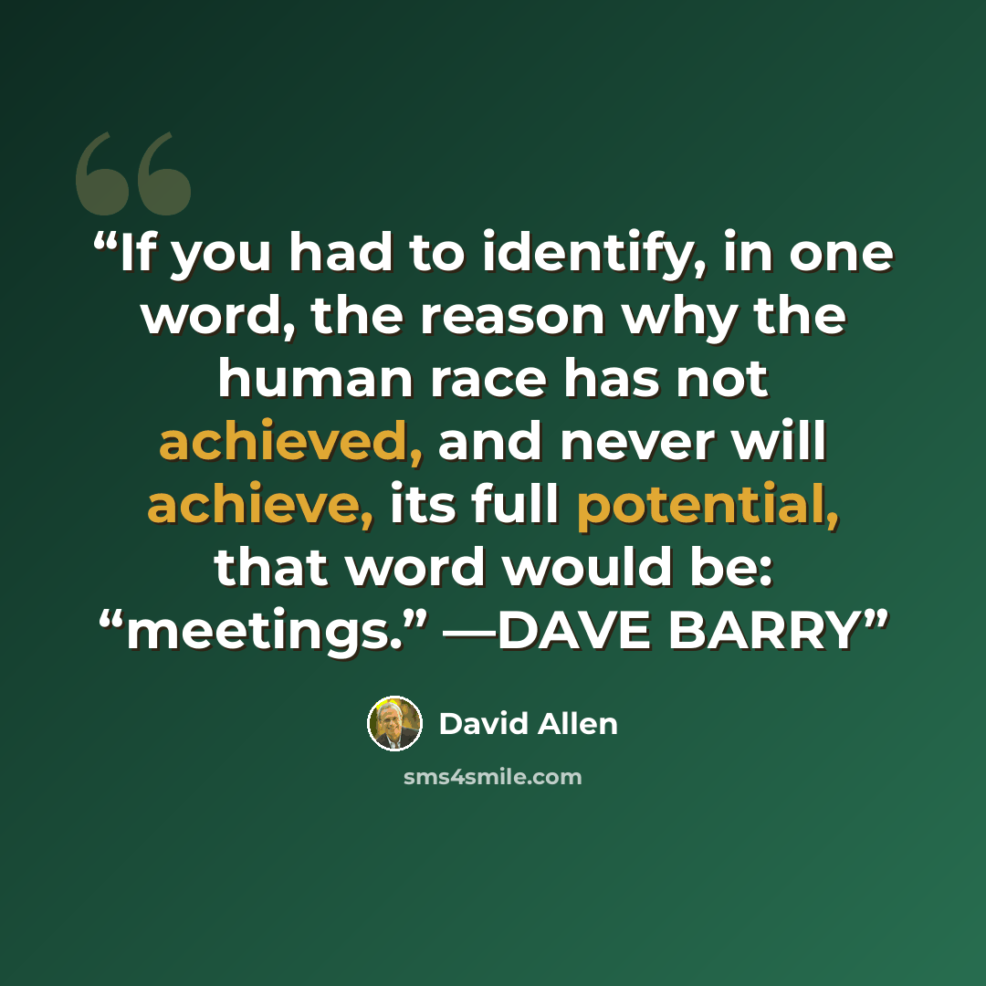 “If you had to identify, in one word, the reason why the human race has not achieved, and never will achieve, its full potential, that word would be: “meetings.” —DAVE BARRY” quote by David Allen