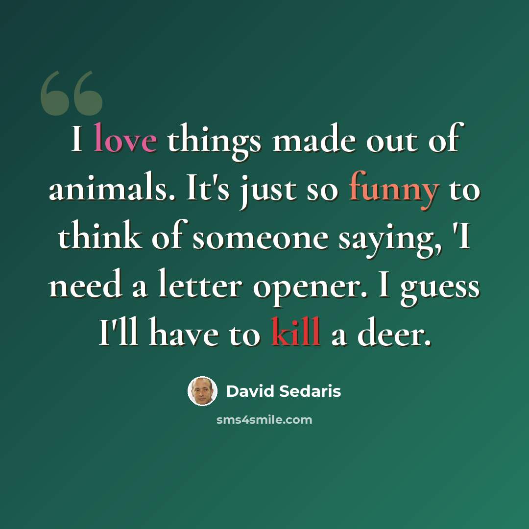 “I love things made out of animals. It's just so funny to think of someone saying, 'I need a letter opener. I guess I'll have to kill a deer.” quote by David Sedaris
