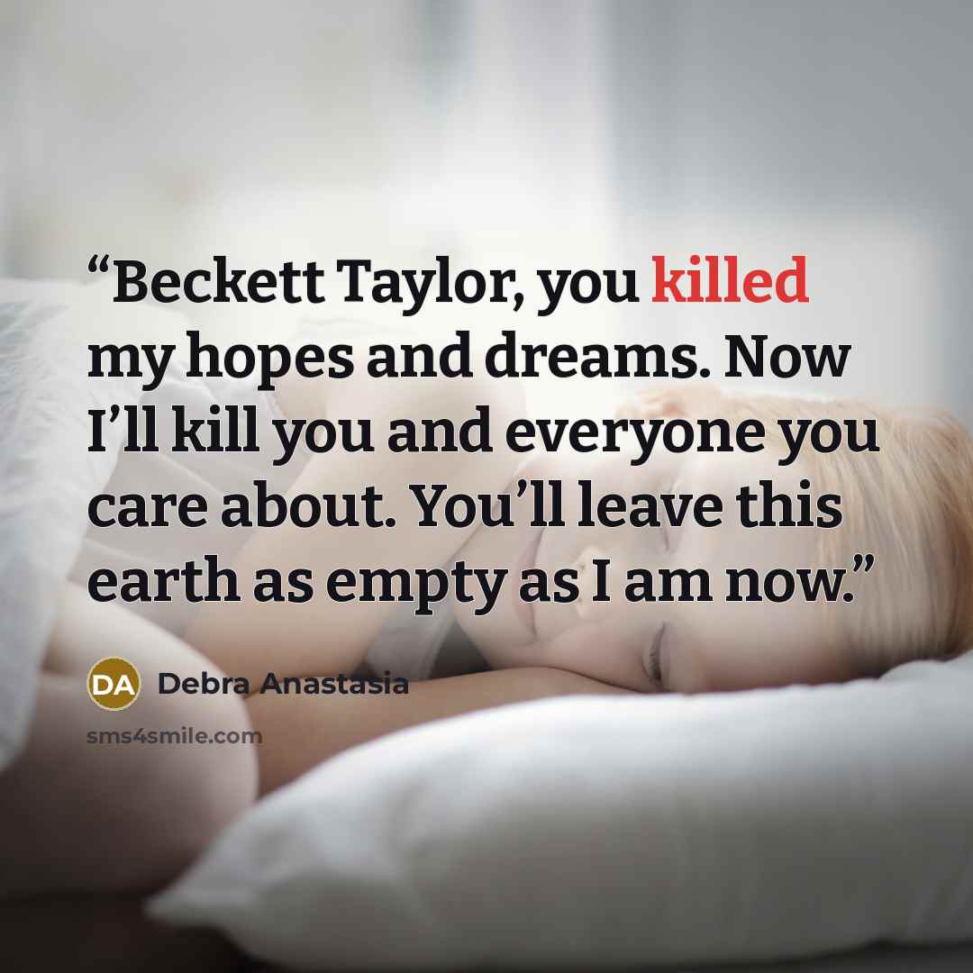 “Beckett Taylor, you killed my hopes and dreams. Now I’ll kill you and everyone you care about. You’ll leave this earth as empty as I am now.” quote by Debra Anastasia