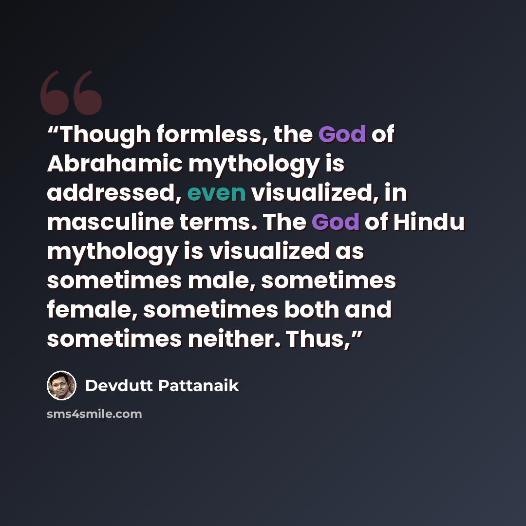 “Though formless, the God of Abrahamic mythology is addressed, even visualized, in masculine terms. The God of Hindu mythology is visualized as sometimes male, sometimes female, sometimes both and sometimes neither. Thus,” quote by Devdutt Pattanaik