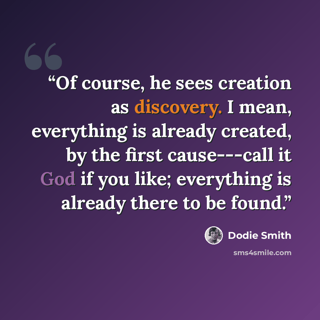 “Of course, he sees creation as discovery. I mean, everything is already created, by the first cause---call it God if you like; everything is already there to be found.” quote by Dodie Smith