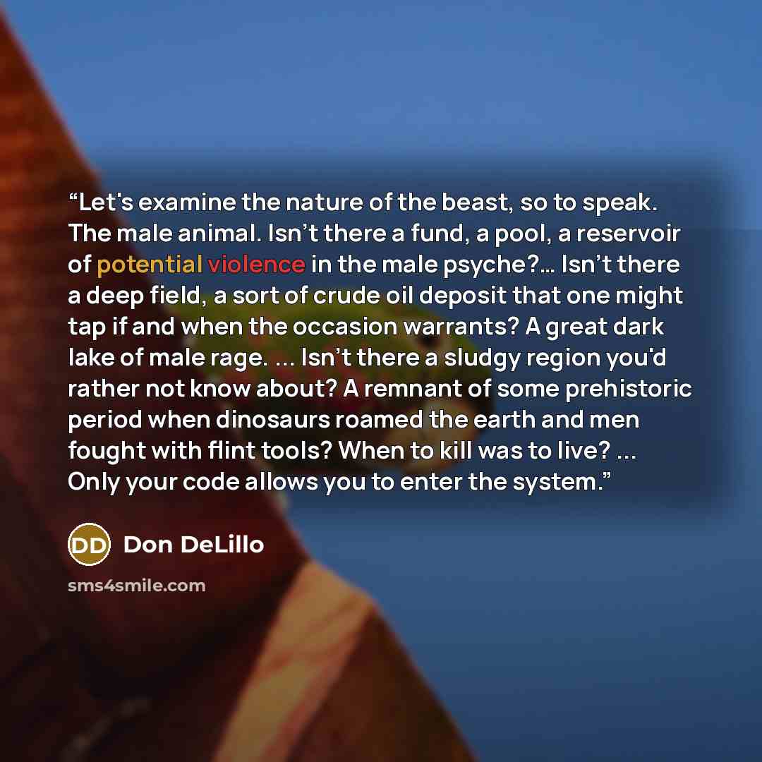 “Let's examine the nature of the beast, so to speak. The male animal. Isn't there a fund, a pool, a reservoir of potential violence in the male psyche?… Isn't there a deep field, a sort of crude oil deposit that one might tap if and when the occasion warrants? A great dark lake of male rage…” quote by Don DeLillo