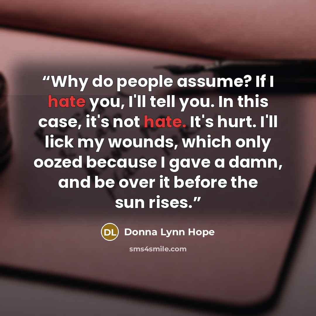 “Why do people assume? If I hate you, I'll tell you. In this case, it's not hate. It's hurt. I'll lick my wounds, which only oozed because I gave a damn, and be over it before the sun rises.” quote by Donna Lynn Hope