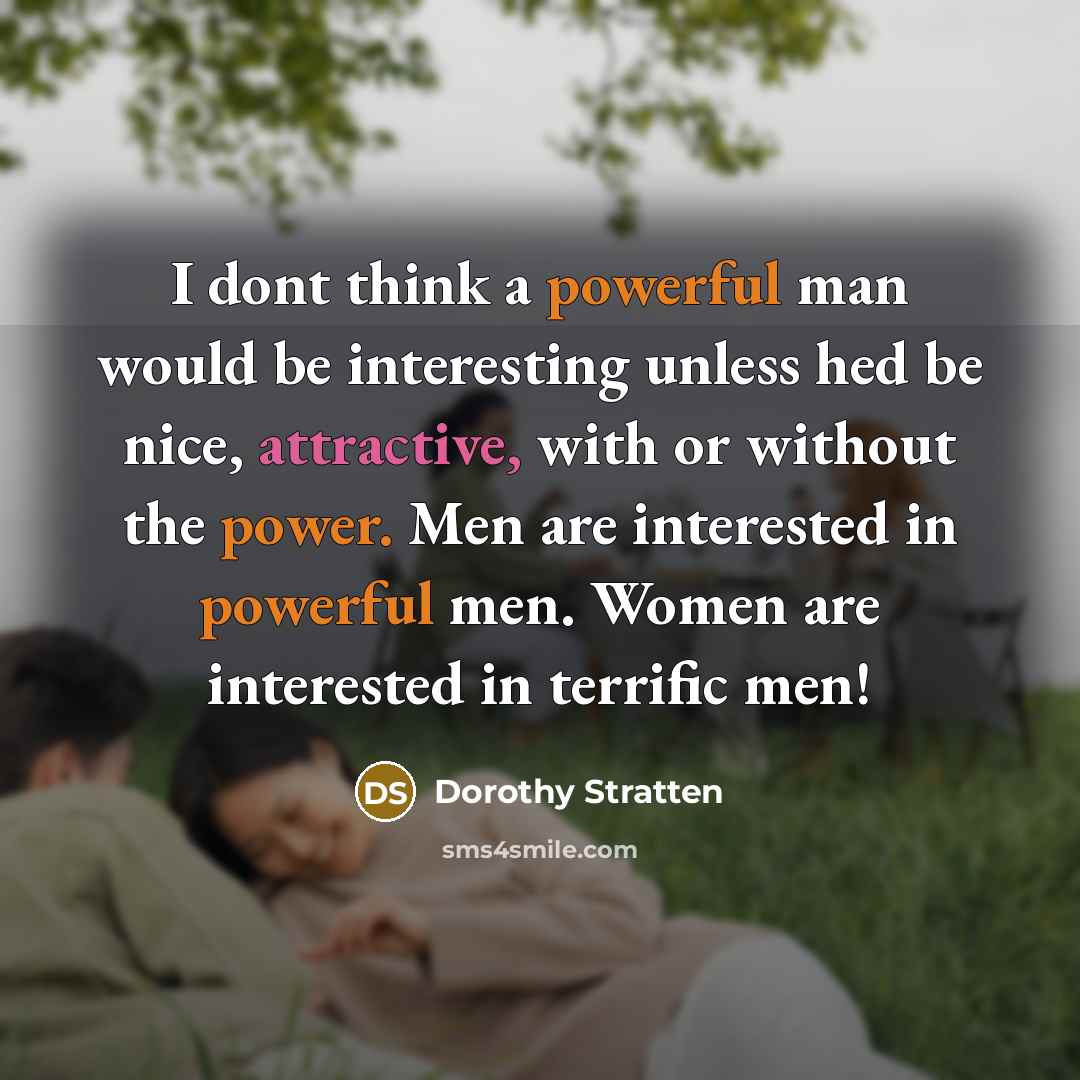 “I dont think a powerful man would be interesting unless hed be nice, attractive, with or without the power. Men are interested in powerful men. Women are interested in terrific men!” quote by Dorothy Stratten