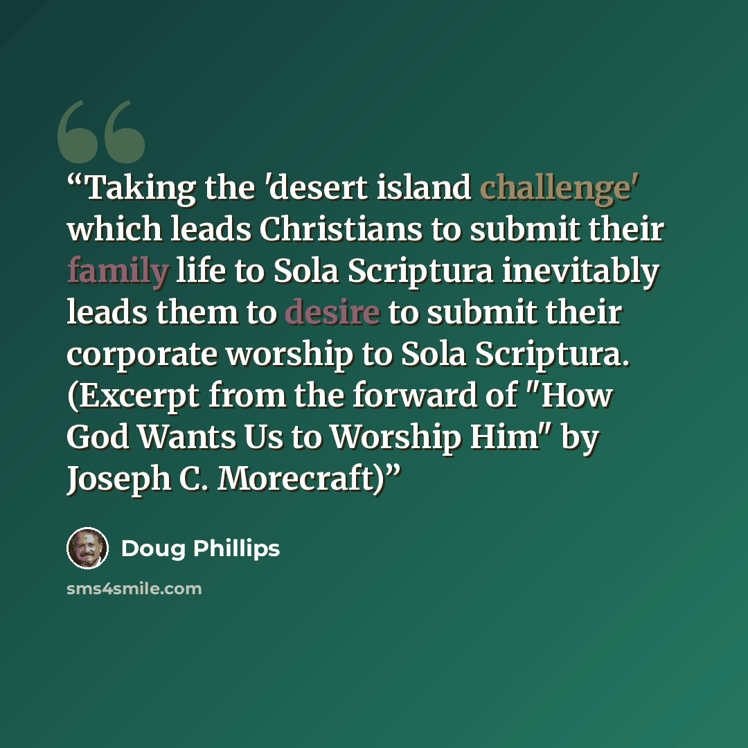 “Taking the 'desert island challenge' which leads Christians to submit their family life to Sola Scriptura inevitably leads them to desire to submit their corporate worship to Sola Scriptura. (Excerpt from the forward of "How God Wants Us to Worship Him" by Joseph C. Morecraft)” quote by Doug Phillips
