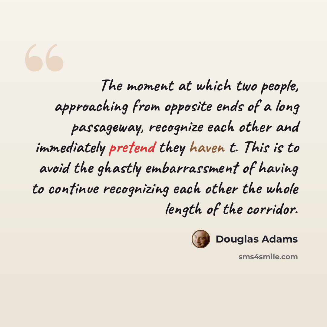 “The moment at which two people, approaching from opposite ends of a long passageway, recognize each other and immediately pretend they haven t. This is to avoid the ghastly embarrassment of having to continue recognizing each other the whole length of the corridor.” quote by Douglas Adams