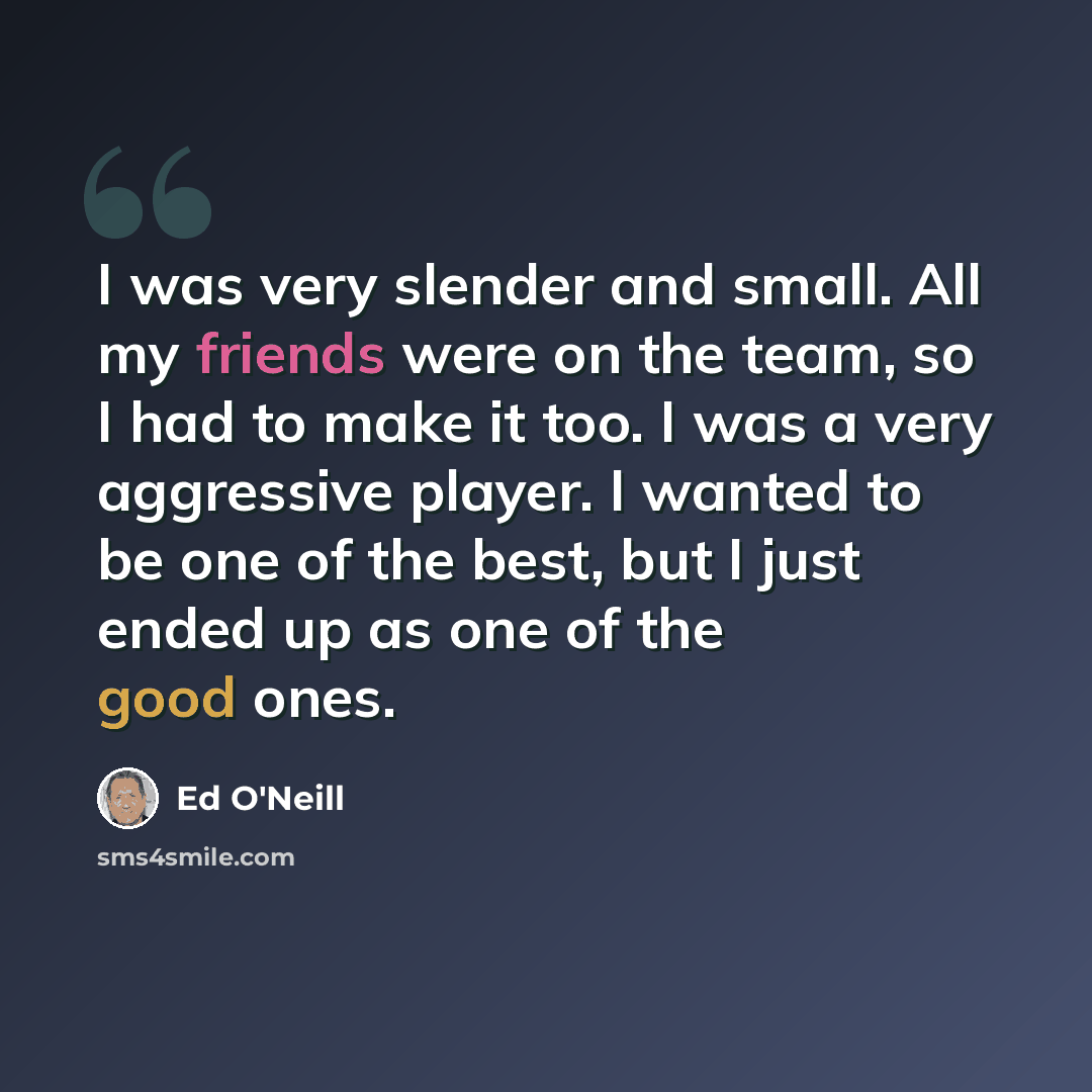 “I was very slender and small. All my friends were on the team, so I had to make it too. I was a very aggressive player. I wanted to be one of the best, but I just ended up as one of the good ones.” quote by Ed O'Neill