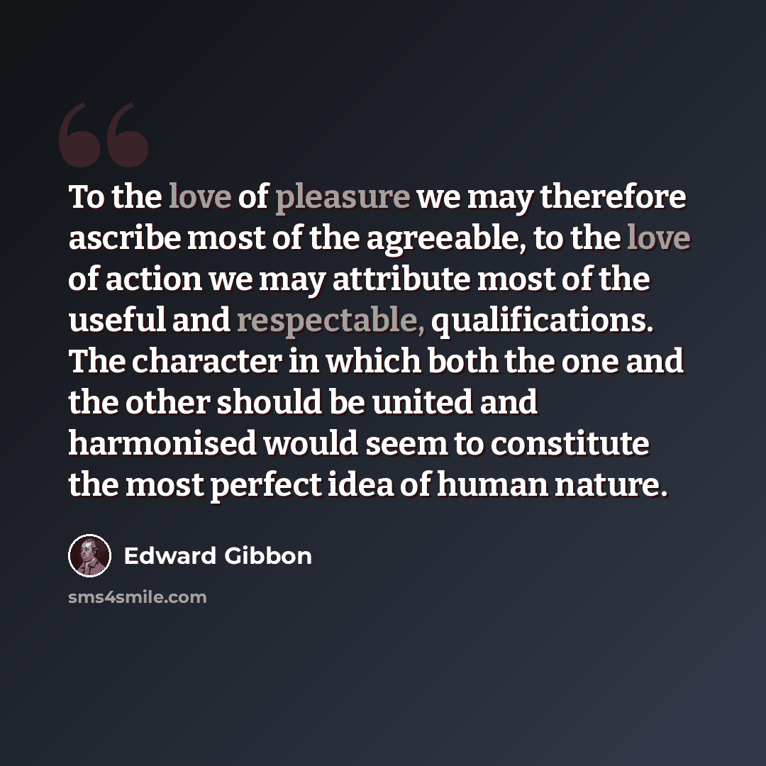 “To the love of pleasure we may therefore ascribe most of the agreeable, to the love of action we may attribute most of the useful and respectable, qualifications. The character in which both the one and the other should be united and harmonised would seem to constitute the most perfect idea of…” quote by Edward Gibbon