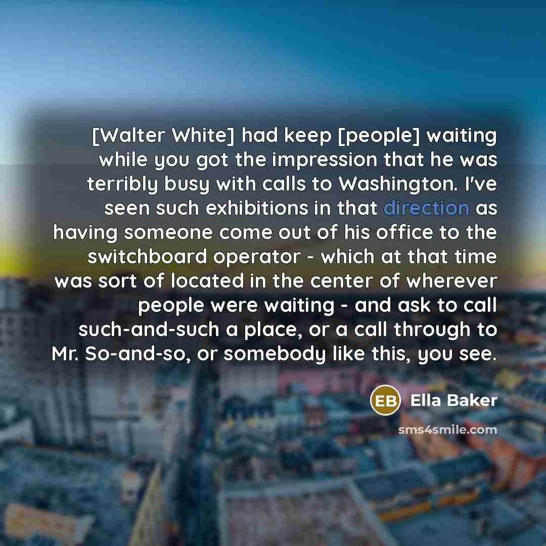“[Walter White] had keep [people] waiting while you got the impression that he was terribly busy with calls to Washington. I've seen such exhibitions in that direction as having someone come out of his office to the switchboard operator - which at that time was sort of located in the center of…” quote by Ella Baker