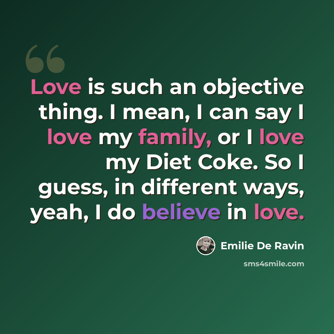 “Love is such an objective thing. I mean, I can say I love my family, or I love my Diet Coke. So I guess, in different ways, yeah, I do believe in love.” quote by Emilie de Ravin