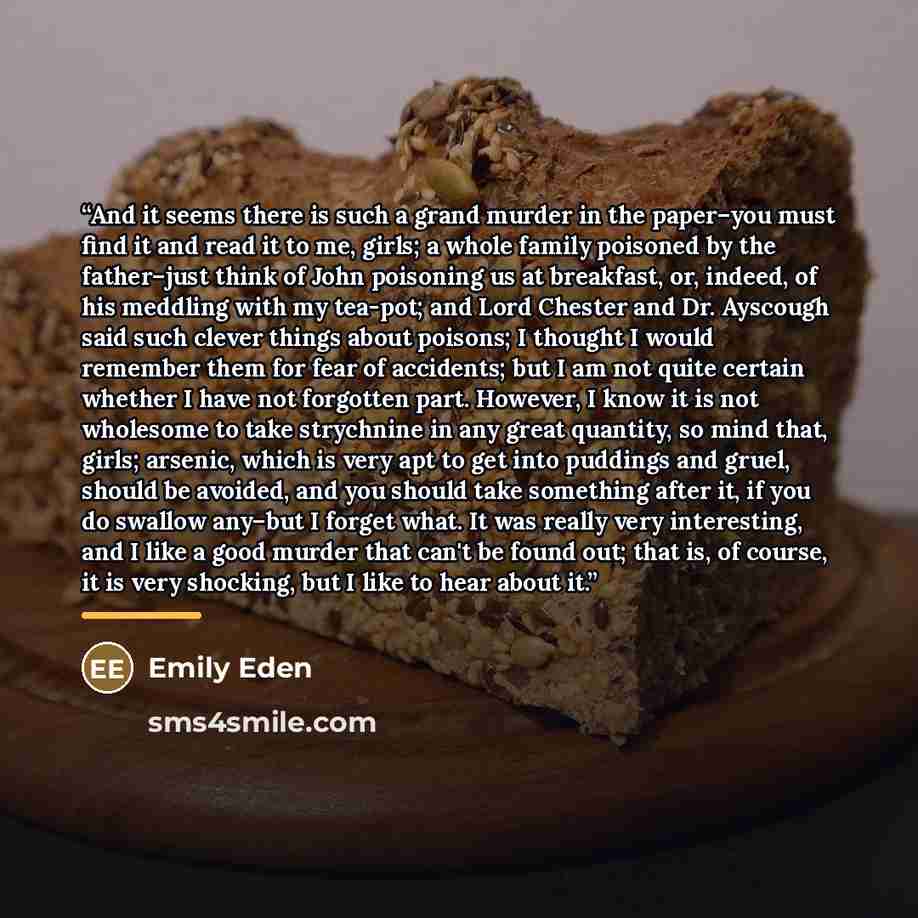 “And it seems there is such a grand murder in the paper–you must find it and read it to me, girls; a whole family poisoned by the father–just think of John poisoning us at breakfast, or, indeed, of his meddling with my tea-pot; and Lord Chester and Dr. Ayscough said such clever things about…” quote by Emily Eden