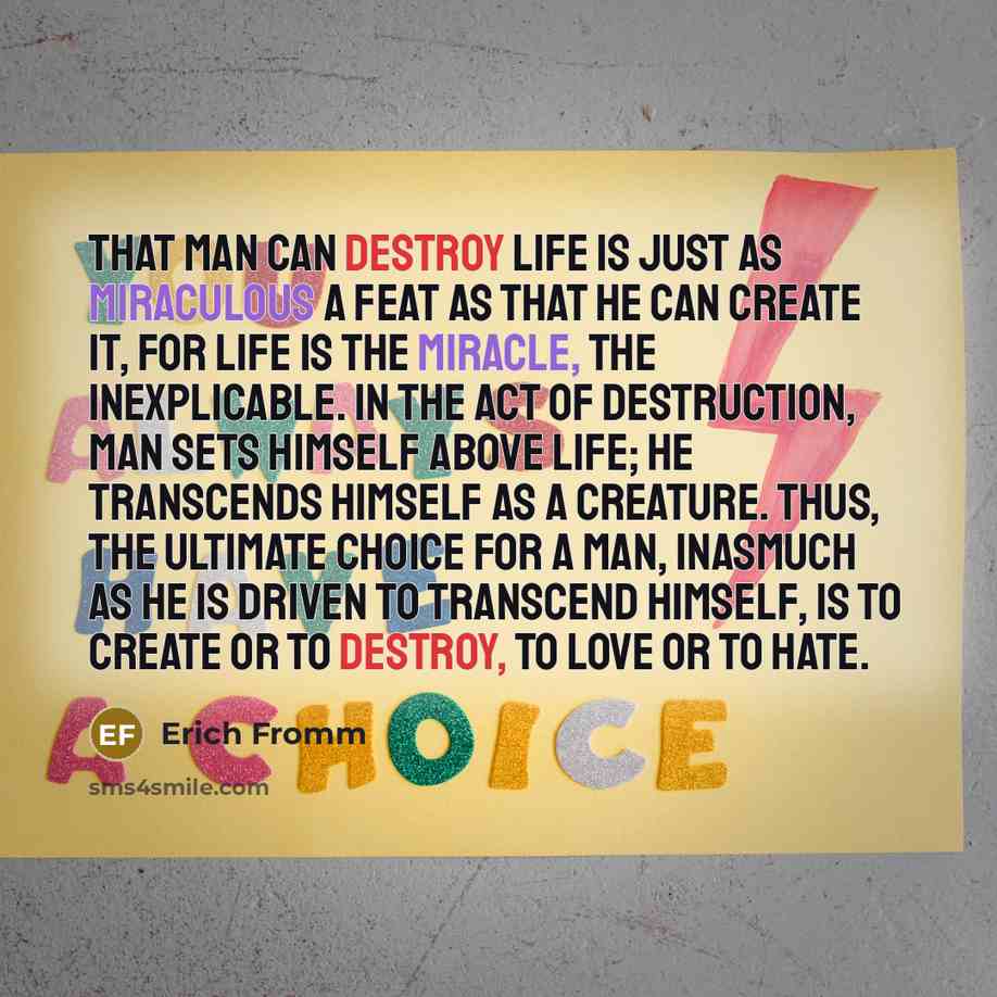 “That man can destroy life is just as miraculous a feat as that he can create it, for life is the miracle, the inexplicable. In the act of destruction, man sets himself above life; he transcends himself as a creature. Thus, the ultimate choice for a man, inasmuch as he is driven to transcend…” quote by Erich Fromm