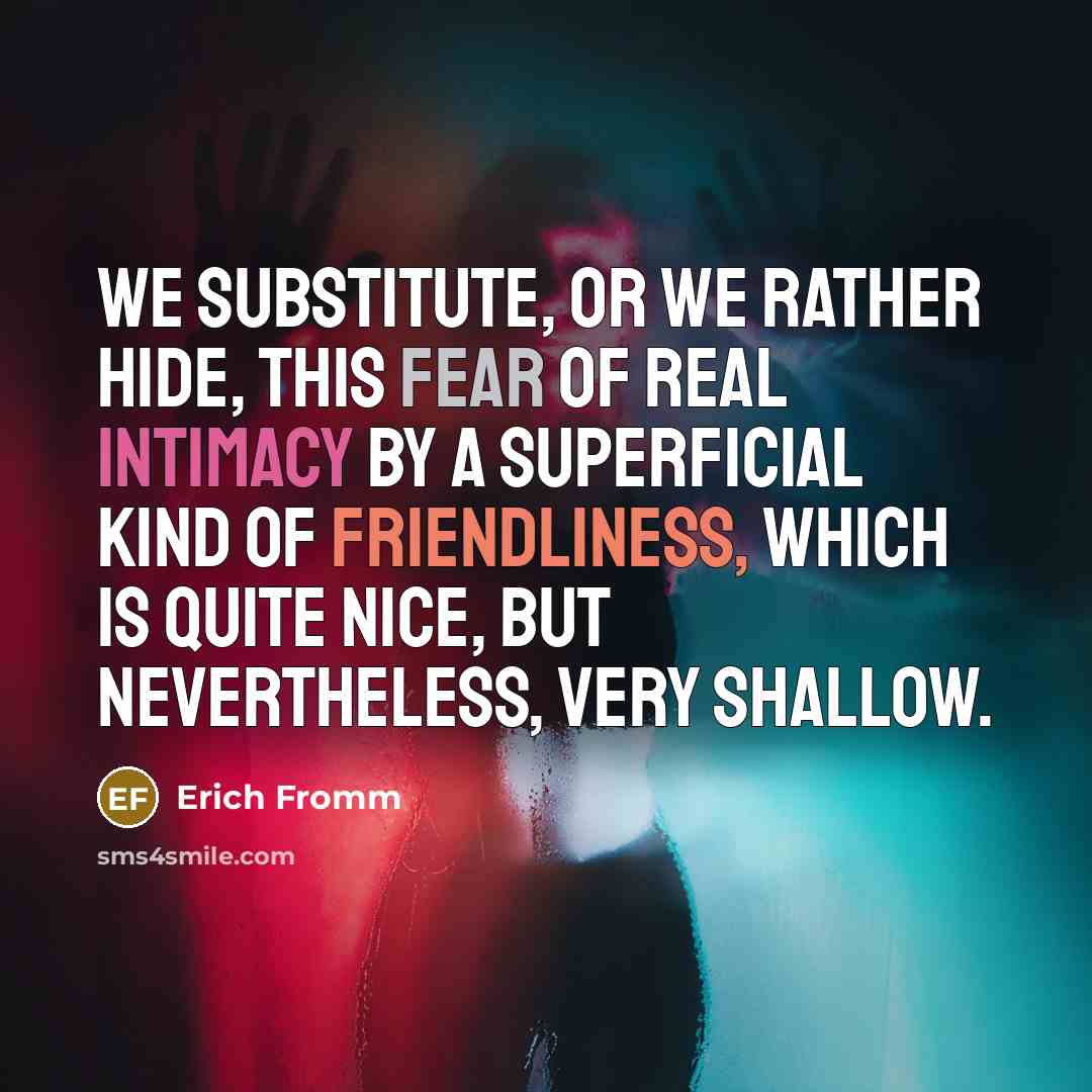 “We substitute, or we rather hide, this fear of real intimacy by a superficial kind of friendliness, which is quite nice, but nevertheless, very shallow.” quote by Erich Fromm