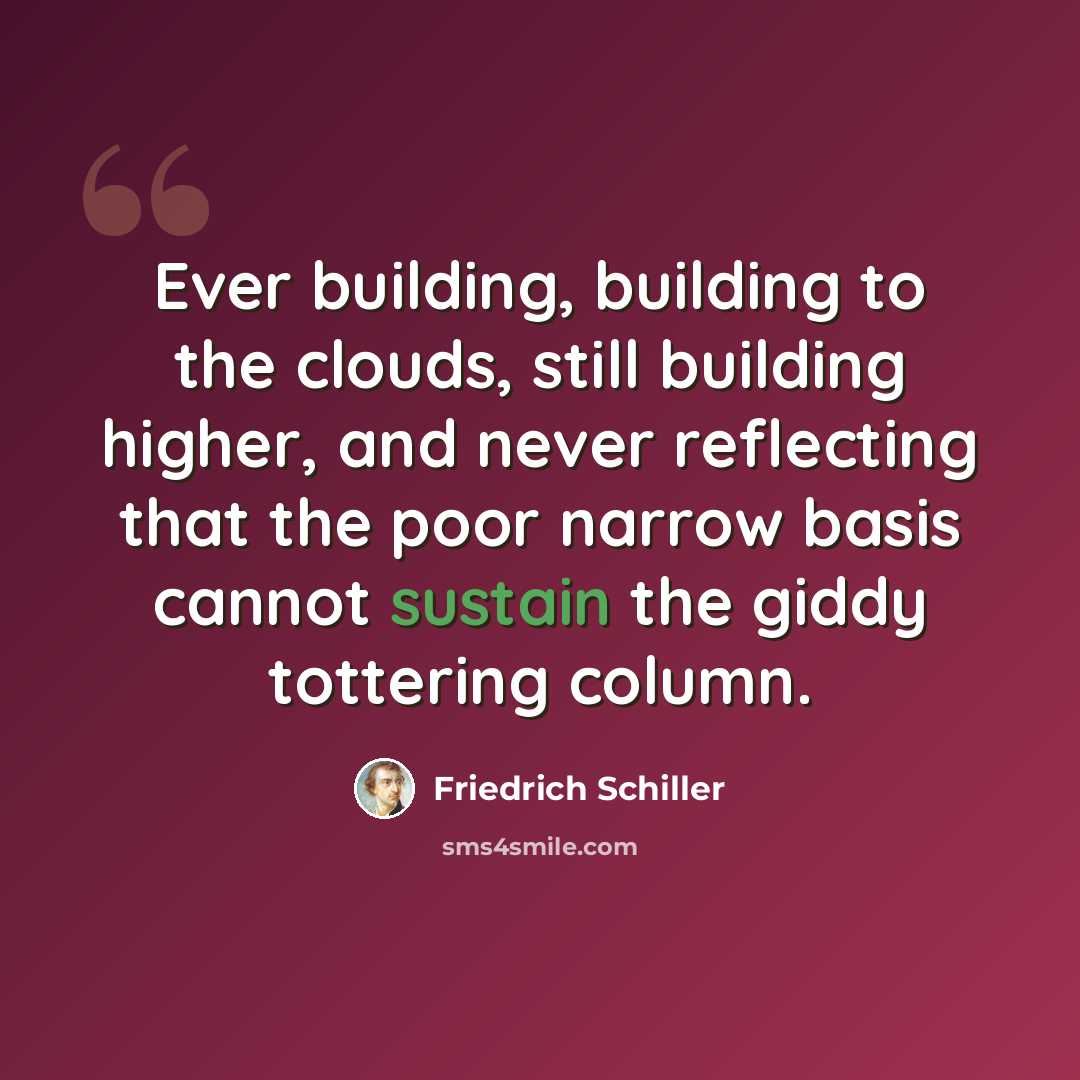 “Ever building, building to the clouds, still building higher, and never reflecting that the poor narrow basis cannot sustain the giddy tottering column.” quote by Friedrich Schiller