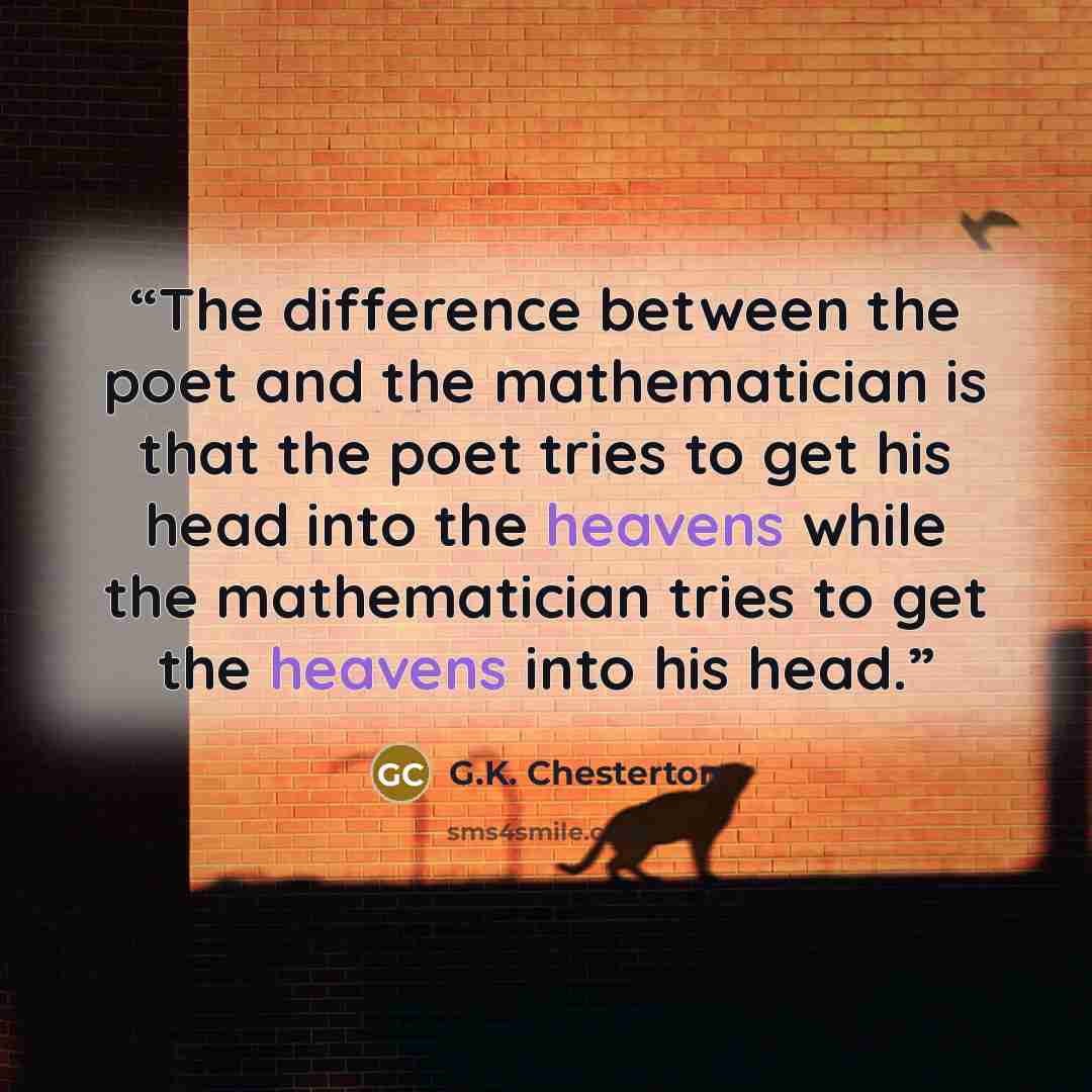 “The difference between the poet and the mathematician is that the poet tries to get his head into the heavens while the mathematician tries to get the heavens into his head.” quote by G.K. Chesterton