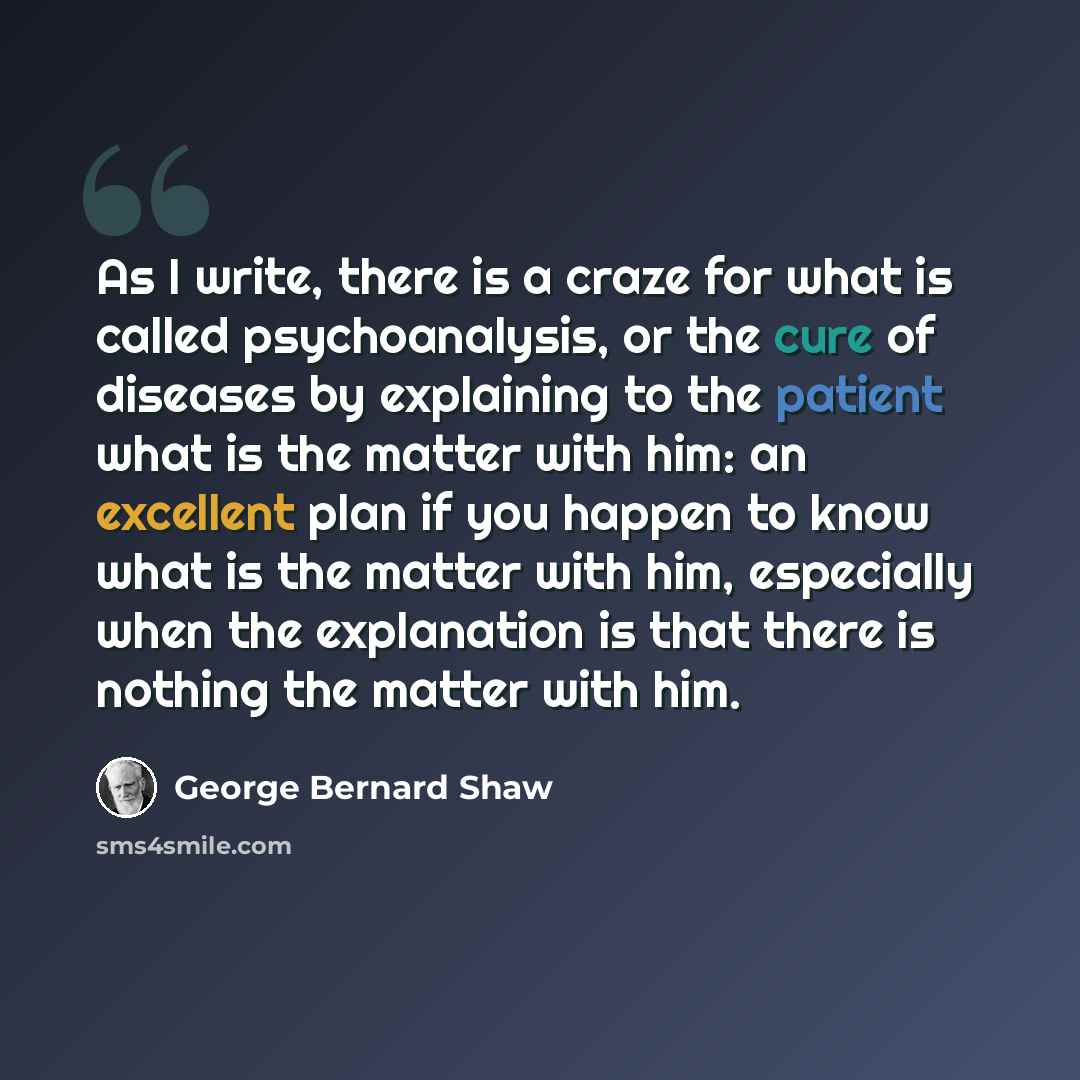 “As I write, there is a craze for what is called psychoanalysis, or the cure of diseases by explaining to the patient what is the matter with him: an excellent plan if you happen to know what is the matter with him, especially when the explanation is that there is nothing the matter with him.” quote by George Bernard Shaw