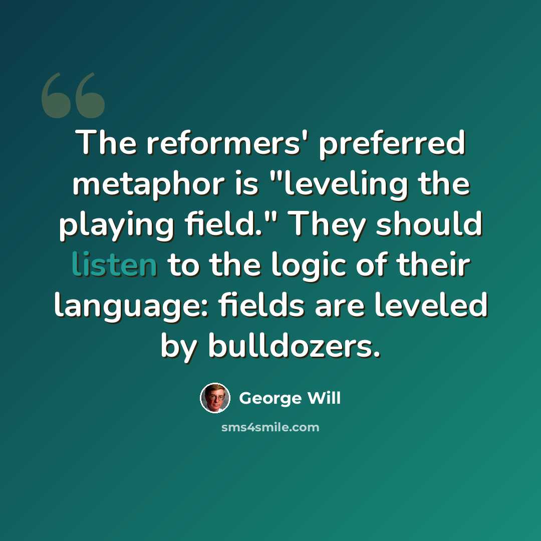 “The reformers' preferred metaphor is "leveling the playing field." They should listen to the logic of their language: fields are leveled by bulldozers.” quote by George Will