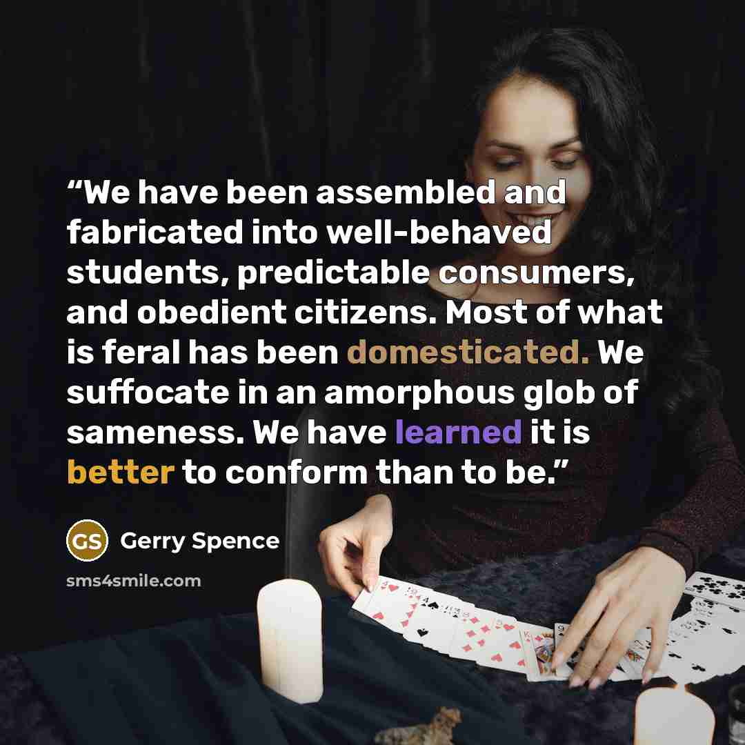 “We have been assembled and fabricated into well-behaved students, predictable consumers, and obedient citizens. Most of what is feral has been domesticated. We suffocate in an amorphous glob of sameness. We have learned it is better to conform than to be.” quote by Gerry Spence