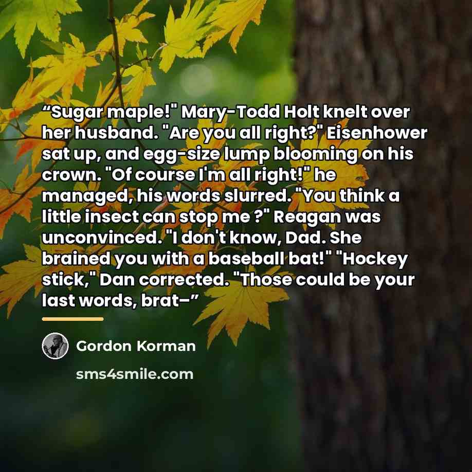 “Sugar maple!" Mary-Todd Holt knelt over her husband. "Are you all right?" Eisenhower sat up, and egg-size lump blooming on his crown. "Of course I'm all right!" he managed, his words slurred. "You think a little insect can stop me ?" Reagan was unconvinced. "I don't know, Dad. She brained you with…” quote by Gordon Korman
