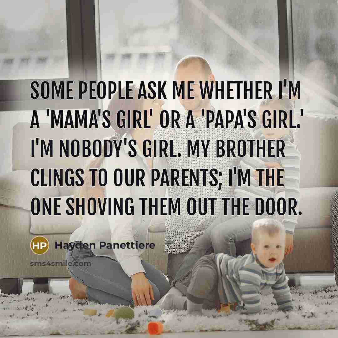 “Some people ask me whether I'm a 'mama's girl' or a 'papa's girl.' I'm nobody's girl. My brother clings to our parents; I'm the one shoving them out the door.” quote by Hayden Panettiere