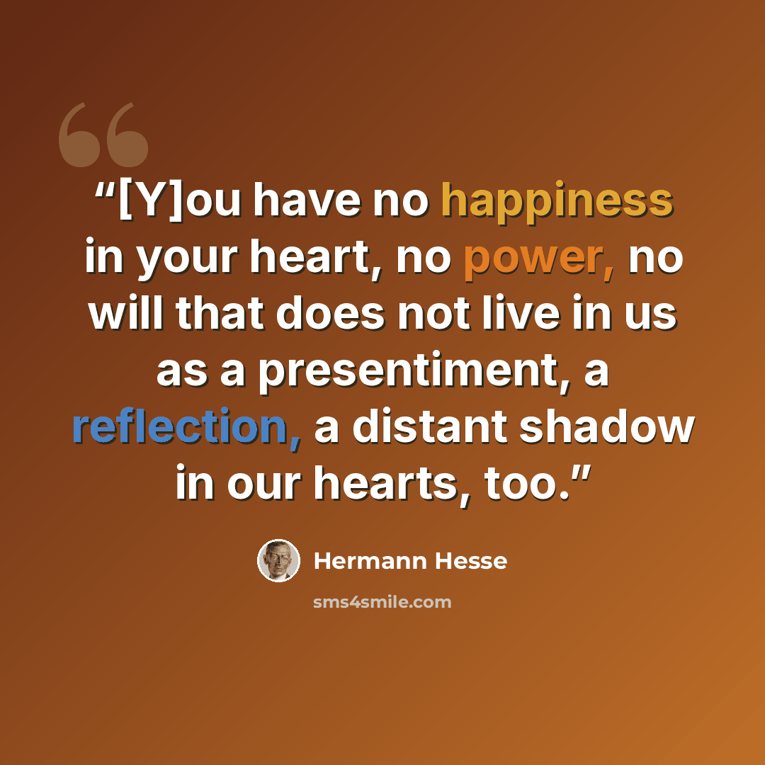 “[Y]ou have no happiness in your heart, no power, no will that does not live in us as a presentiment, a reflection, a distant shadow in our hearts, too.” quote by Hermann Hesse