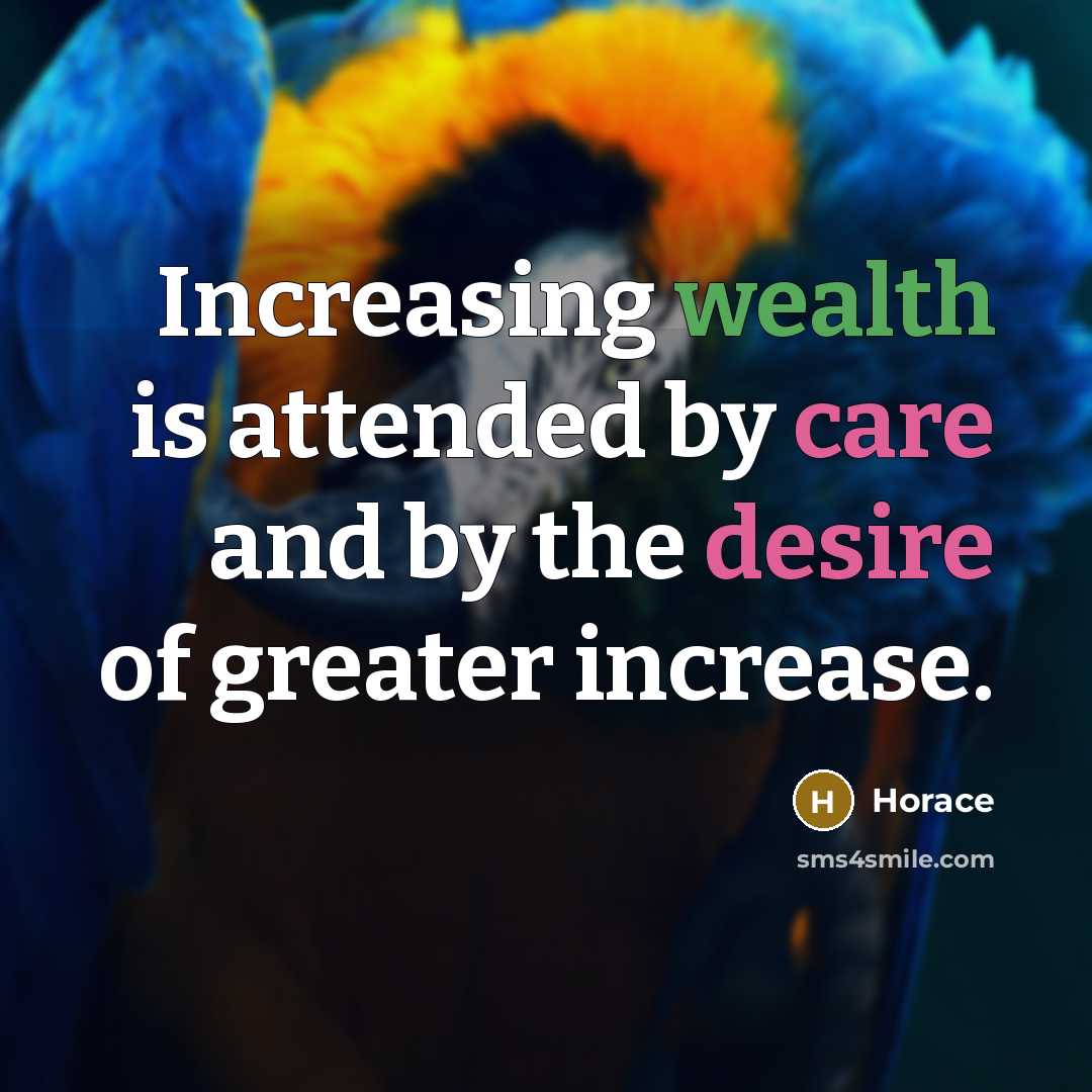 “Increasing wealth is attended by care and by the desire of greater increase.” quote by Horace