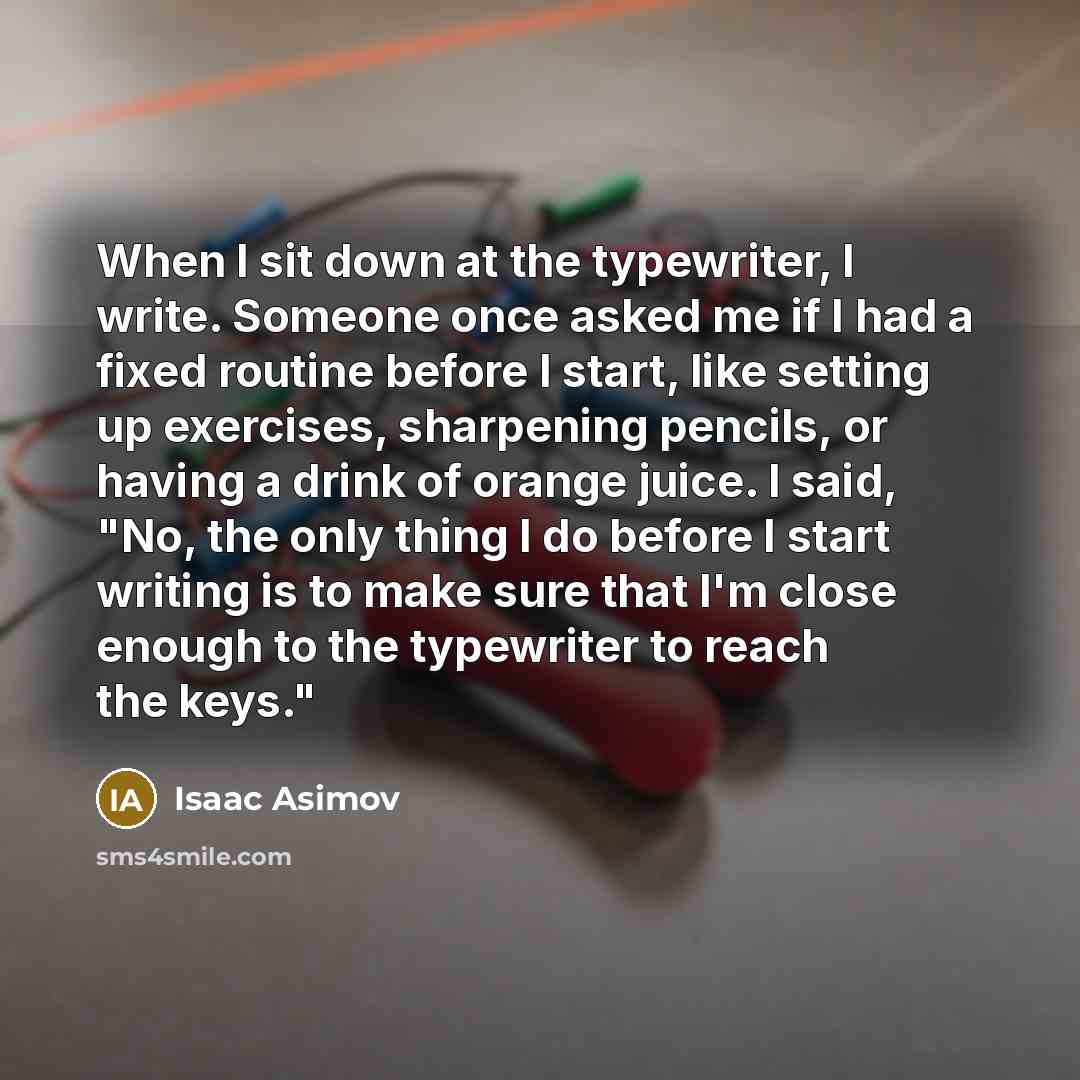 “When I sit down at the typewriter, I write. Someone once asked me if I had a fixed routine before I start, like setting up exercises, sharpening pencils, or having a drink of orange juice. I said, "No, the only thing I do before I start writing is to make sure that I'm close enough to the…” quote by Isaac Asimov