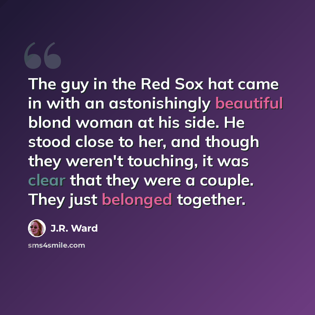“The guy in the Red Sox hat came in with an astonishingly beautiful blond woman at his side. He stood close to her, and though they weren't touching, it was clear that they were a couple. They just belonged together.” quote by J.R. Ward