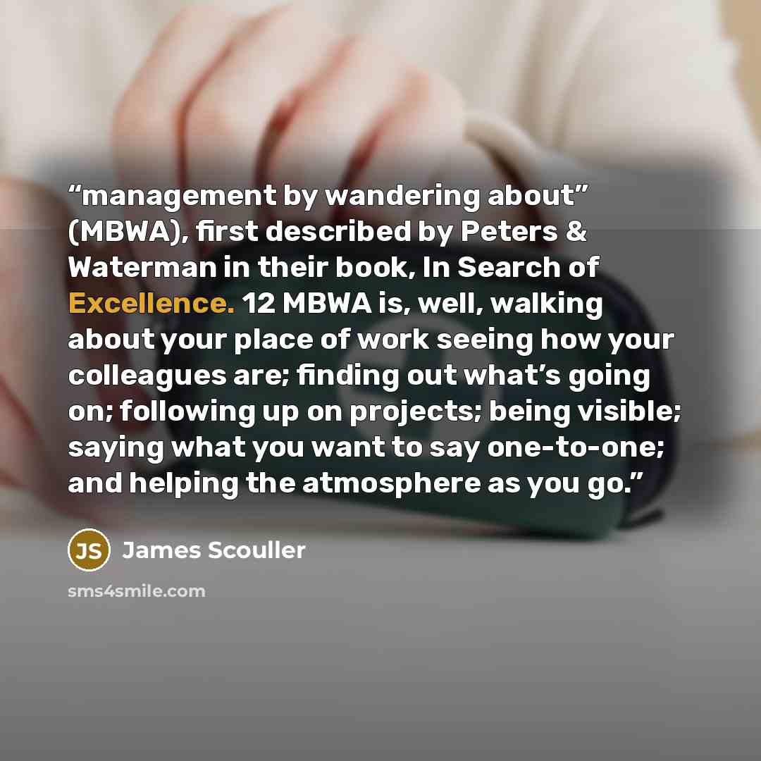 “management by wandering about” (MBWA), first described by Peters & Waterman in their book, In Search of Excellence. 12 MBWA is, well, walking about your place of work seeing how your colleagues are; finding out what’s going on; following up on projects; being visible; saying what you want to say…” quote by James Scouller
