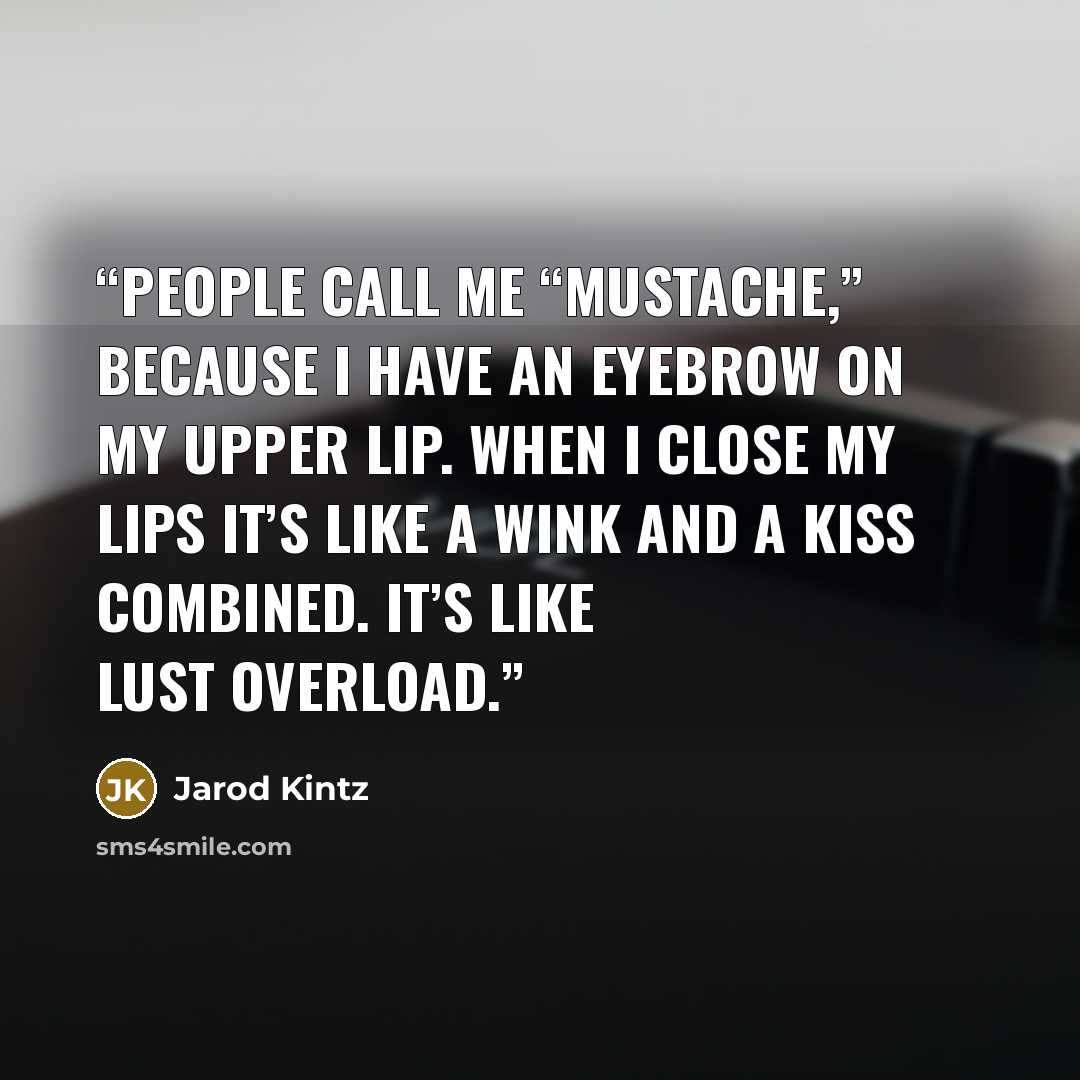 “People call me “Mustache,” because I have an eyebrow on my upper lip. When I close my lips it’s like a wink and a kiss combined. It’s like lust overload.” quote by Jarod Kintz