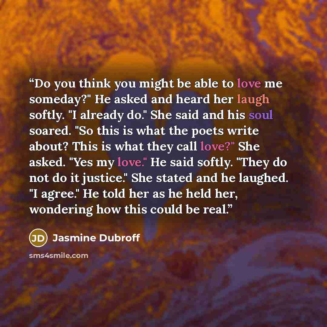 “Do you think you might be able to love me someday?" He asked and heard her laugh softly. "I already do." She said and his soul soared. "So this is what the poets write about? This is what they call love?" She asked. "Yes my love." He said softly. "They do not do it justice." She stated and he…” quote by Jasmine Dubroff
