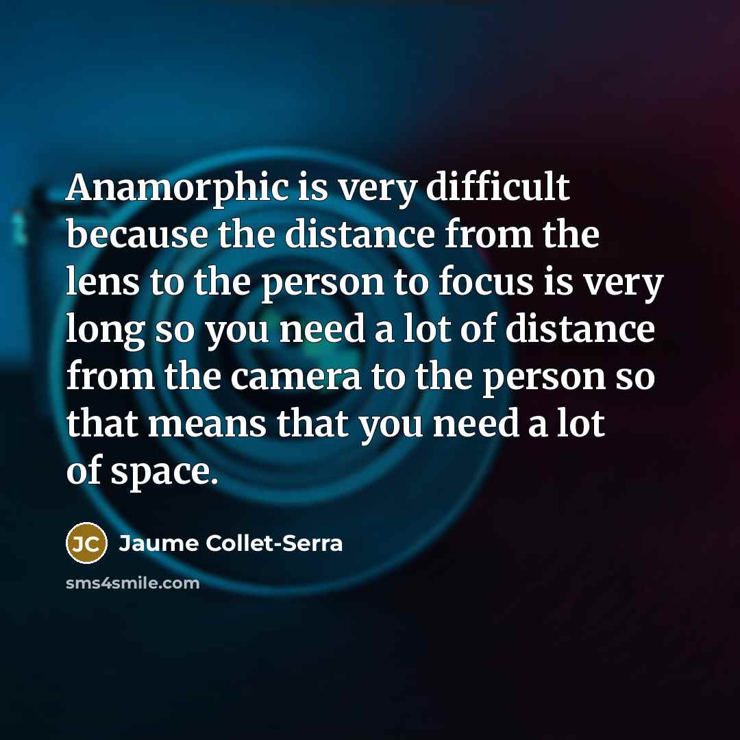 “Anamorphic is very difficult because the distance from the lens to the person to focus is very long so you need a lot of distance from the camera to the person so that means that you need a lot of space.” quote by Jaume Collet-Serra