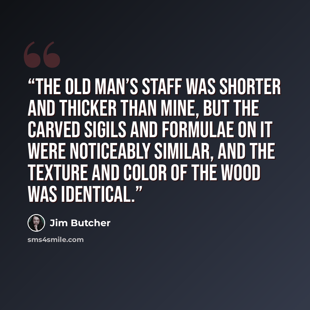 “The old man’s staff was shorter and thicker than mine, but the carved sigils and formulae on it were noticeably similar, and the texture and color of the wood was identical.” quote by Jim Butcher